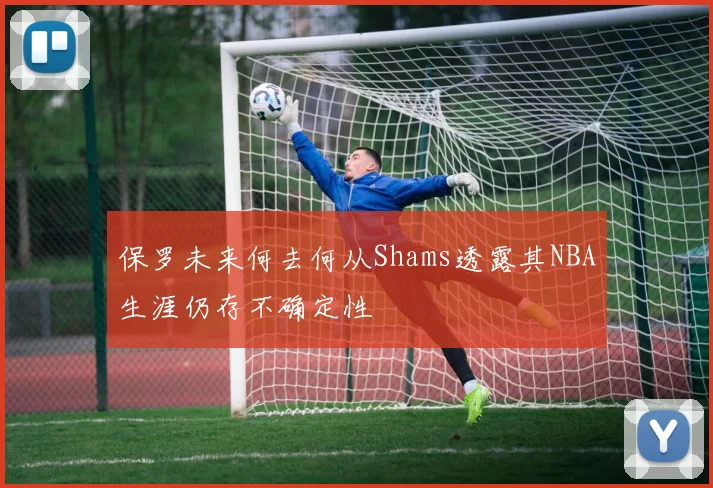 保罗未来何去何从Shams透露其NBA生涯仍存不确定性