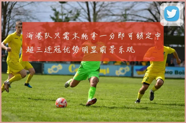 海港队只需末轮拿一分即可锁定中超三连冠优势明显前景乐观