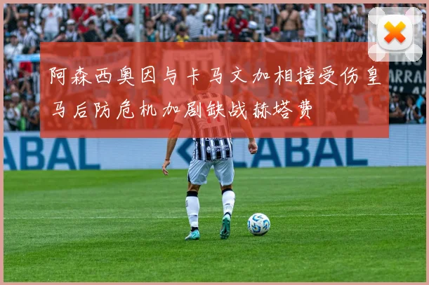 阿森西奥因与卡马文加相撞受伤皇马后防危机加剧缺战赫塔费
