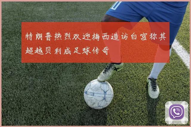 特朗普热烈欢迎梅西造访白宫称其超越贝利成足球传奇