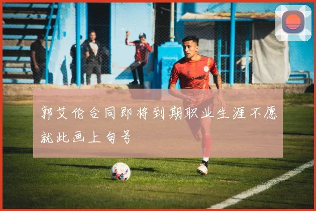 郭艾伦合同即将到期职业生涯不愿就此画上句号