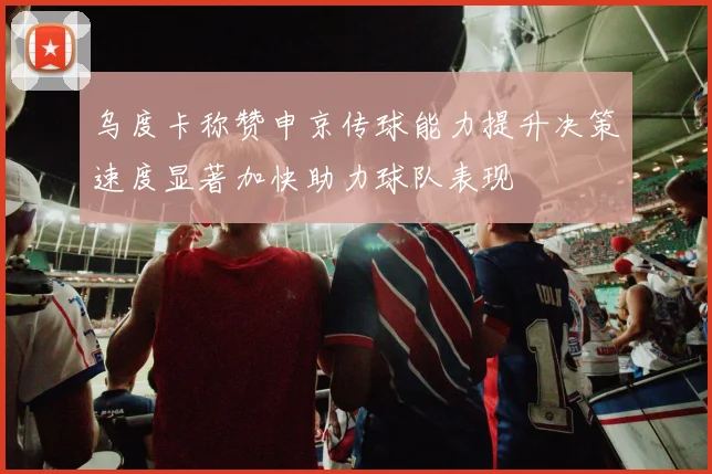乌度卡称赞申京传球能力提升决策速度显著加快助力球队表现
