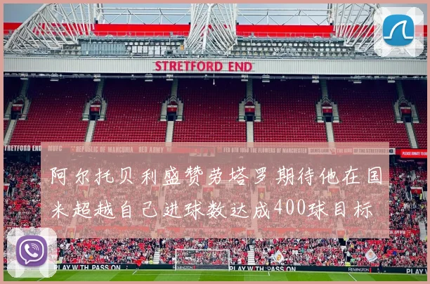 阿尔托贝利盛赞劳塔罗期待他在国米超越自己进球数达成400球目标