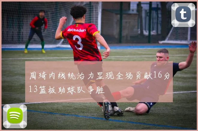 周琦内线统治力显现全场贡献16分13篮板助球队争胜