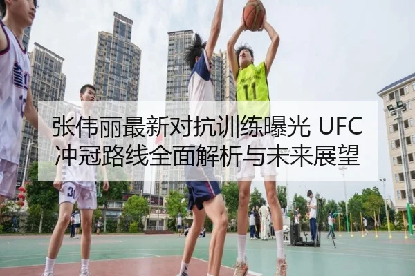 张伟丽最新对抗训练曝光 UFC冲冠路线全面解析与未来展望（LEJINGSPORTS）
