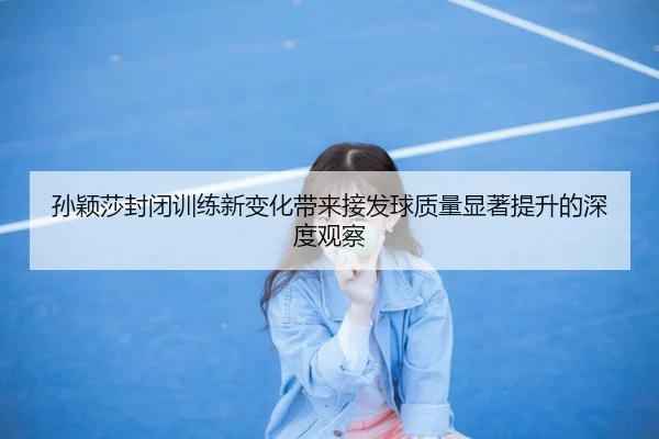 孙颖莎封闭训练新变化带来接发球质量显著提升的深度观察（LEJINGSPORTS）